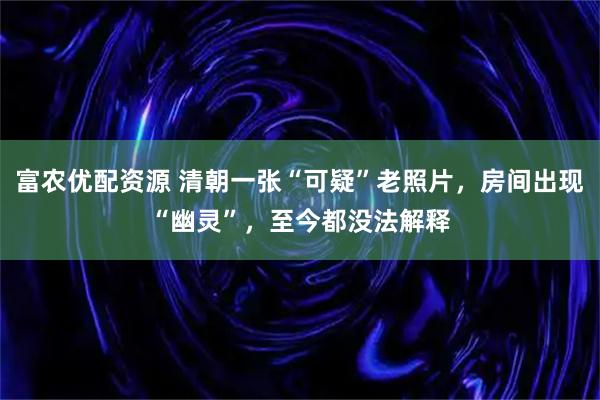 富农优配资源 清朝一张“可疑”老照片，房间出现“幽灵”，至今都没法解释