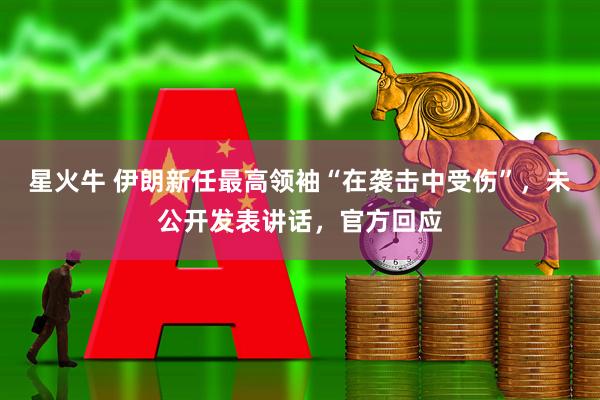 星火牛 伊朗新任最高领袖“在袭击中受伤”，未公开发表讲话，官方回应