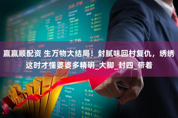 赢赢顺配资 生万物大结局！封腻味回村复仇，绣绣这时才懂婆婆多精明_大脚_封四_带着