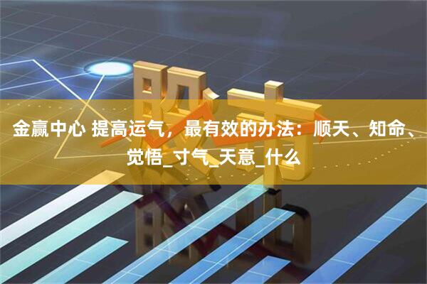 金赢中心 提高运气，最有效的办法：顺天、知命、觉悟_寸气_天意_什么