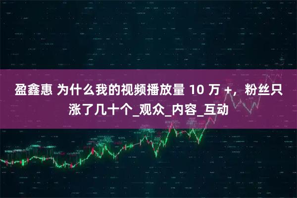 盈鑫惠 为什么我的视频播放量 10 万 +，粉丝只涨了几十个_观众_内容_互动