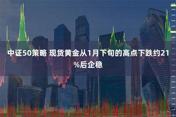 中证50策略 现货黄金从1月下旬的高点下跌约21%后企稳