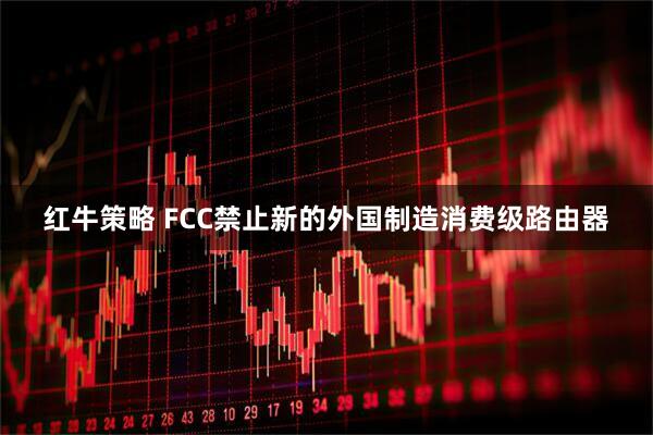 红牛策略 FCC禁止新的外国制造消费级路由器