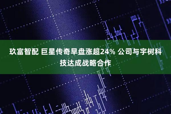 玖富智配 巨星传奇早盘涨超24% 公司与宇树科技达成战略合作
