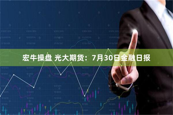 宏牛操盘 光大期货：7月30日金融日报