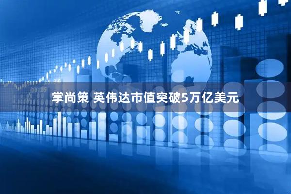 掌尚策 英伟达市值突破5万亿美元