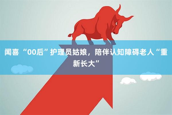 闻喜 “00后”护理员姑娘，陪伴认知障碍老人“重新长大”