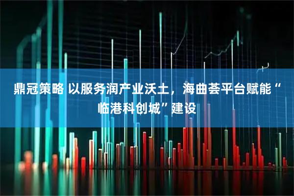 鼎冠策略 以服务润产业沃土，海曲荟平台赋能“临港科创城”建设