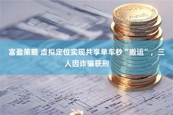富盈策略 虚拟定位实现共享单车秒“搬运”，三人因诈骗获刑